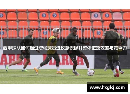 西甲球队如何通过增强球员进攻意识提升整体进攻效率与竞争力